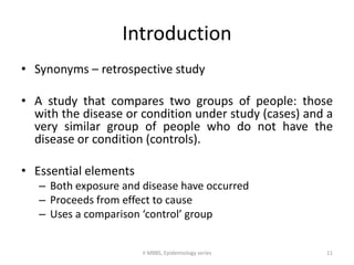 Introduction 
• Synonyms – retrospective study 
• A study that compares two groups of people: those 
with the disease or condition under study (cases) and a 
very similar group of people who do not have the 
disease or condition (controls). 
• Essential elements 
– Both exposure and disease have occurred 
– Proceeds from effect to cause 
– Uses a comparison ‘control’ group 
II MBBS, Epidemiology series 11 
 