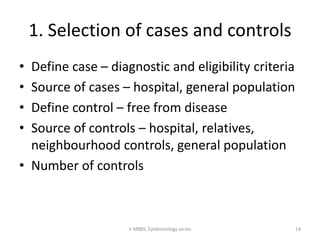 1. Selection of cases and controls 
• Define case – diagnostic and eligibility criteria 
• Source of cases – hospital, general population 
• Define control – free from disease 
• Source of controls – hospital, relatives, 
neighbourhood controls, general population 
• Number of controls 
II MBBS, Epidemiology series 14 
 