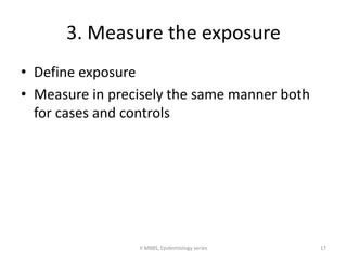 3. Measure the exposure 
• Define exposure 
• Measure in precisely the same manner both 
for cases and controls 
II MBBS, Epidemiology series 17 
 