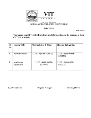 VIT
                                   UNIVERSITY
                                   (Estd. u/s 3 of UGC Act 1956)
                       SCHOOL OF ELECTRONICS ENGINEERING

                                       CIRCULAR
                                                                                         17-03-2010

     The second year B.Tech ECE students are informed to note the changes in their
     CAT – II schedule.


Sl    Course Title       Original date & Time                      Revised date & time
No


1     Network theory     21.03.10 (4PM-5.30PM)                     22.03.10 (11.00AM-
                                                                   12.30PM)


2     Modulation             22.03.10 (11.00AM-                    27.03.10 (9.00AM-
      Techniques                  12.30PM)                         10.30AM)




CAT Coordinator                Program Manager                               Director, SENSE
 