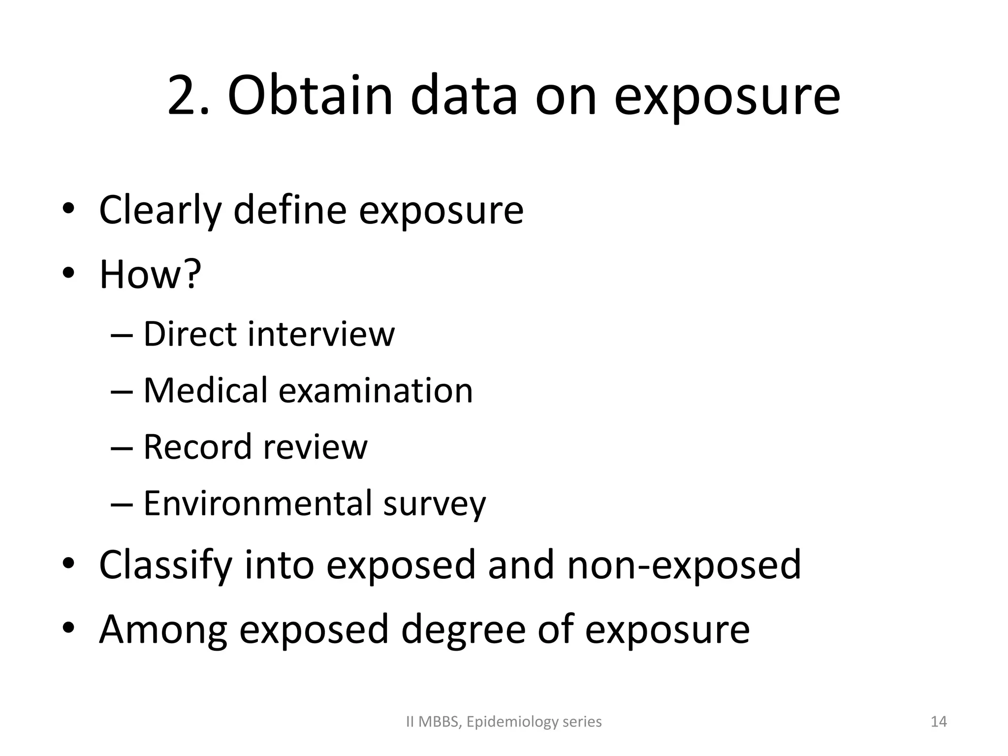 2. Obtain data on exposure 
• Clearly define exposure 
• How? 
– Direct interview 
– Medical examination 
– Record review 
– Environmental survey 
• Classify into exposed and non-exposed 
• Among exposed degree of exposure 
II MBBS, Epidemiology series 14 
 