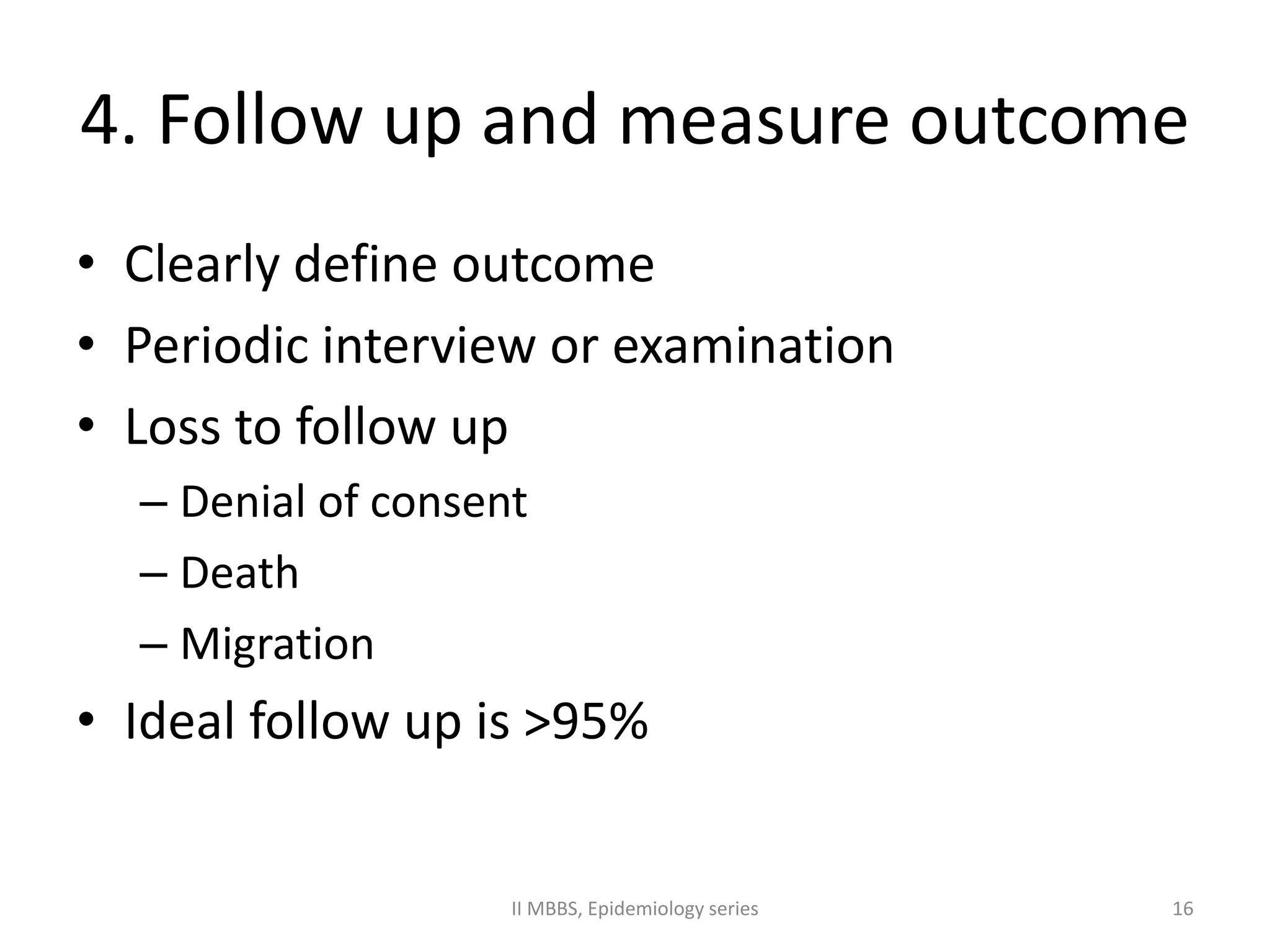 4. Follow up and measure outcome 
• Clearly define outcome 
• Periodic interview or examination 
• Loss to follow up 
– Denial of consent 
– Death 
– Migration 
• Ideal follow up is >95% 
II MBBS, Epidemiology series 16 
 