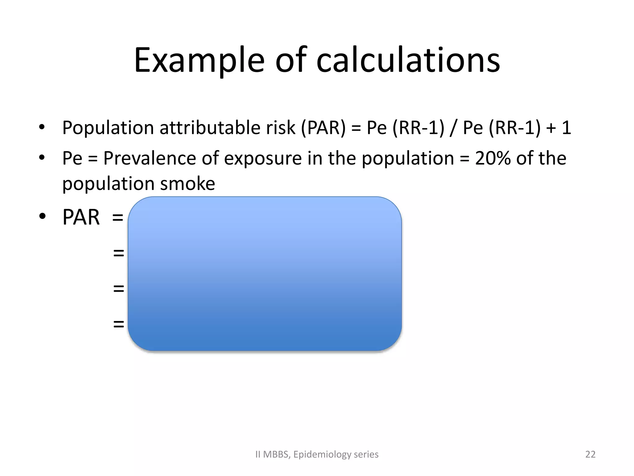 Example of calculations 
• Population attributable risk (PAR) = Pe (RR-1) / Pe (RR-1) + 1 
• Pe = Prevalence of exposure in the population = 20% of the 
population smoke 
• PAR = 0.20 (10) / 0.20 (10) + 1 
= 2/2+1 
= 2/3 
= 0.66 or 66% 
II MBBS, Epidemiology series 22 
 