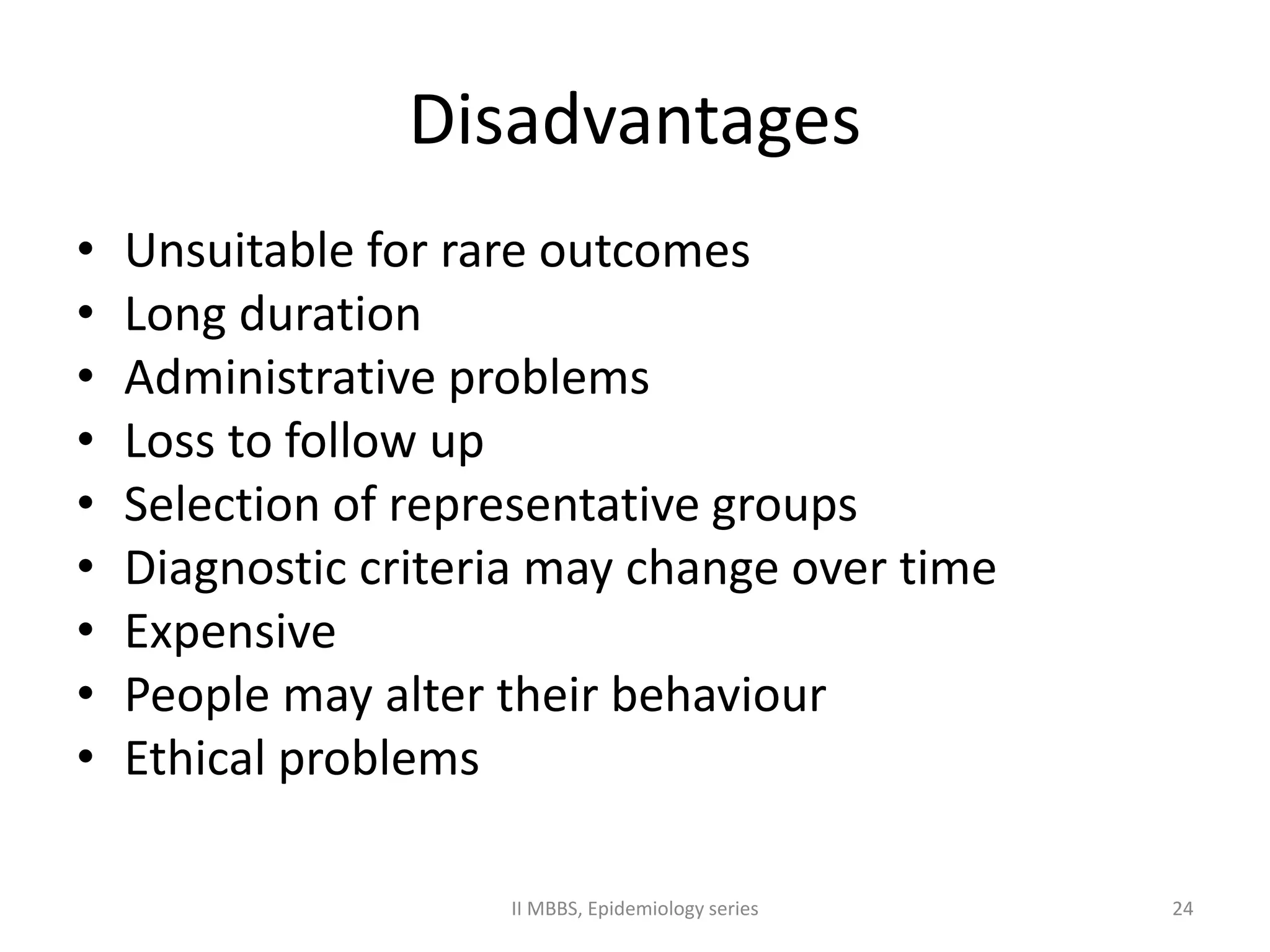 Disadvantages 
• Unsuitable for rare outcomes 
• Long duration 
• Administrative problems 
• Loss to follow up 
• Selection of representative groups 
• Diagnostic criteria may change over time 
• Expensive 
• People may alter their behaviour 
• Ethical problems 
II MBBS, Epidemiology series 24 
 
