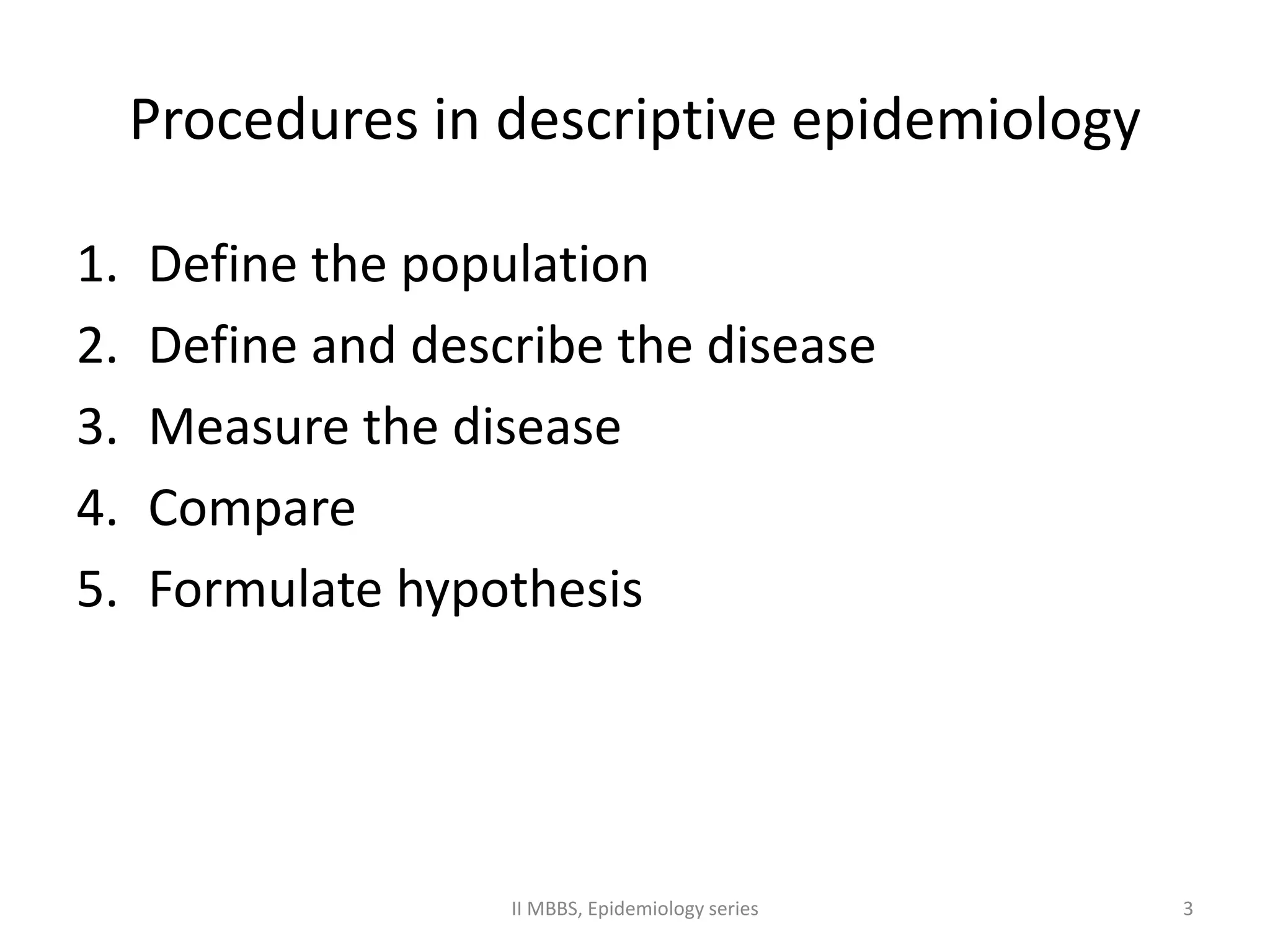 Procedures in descriptive epidemiology 
1. Define the population 
2. Define and describe the disease 
3. Measure the disease 
4. Compare 
5. Formulate hypothesis 
II MBBS, Epidemiology series 3 
 