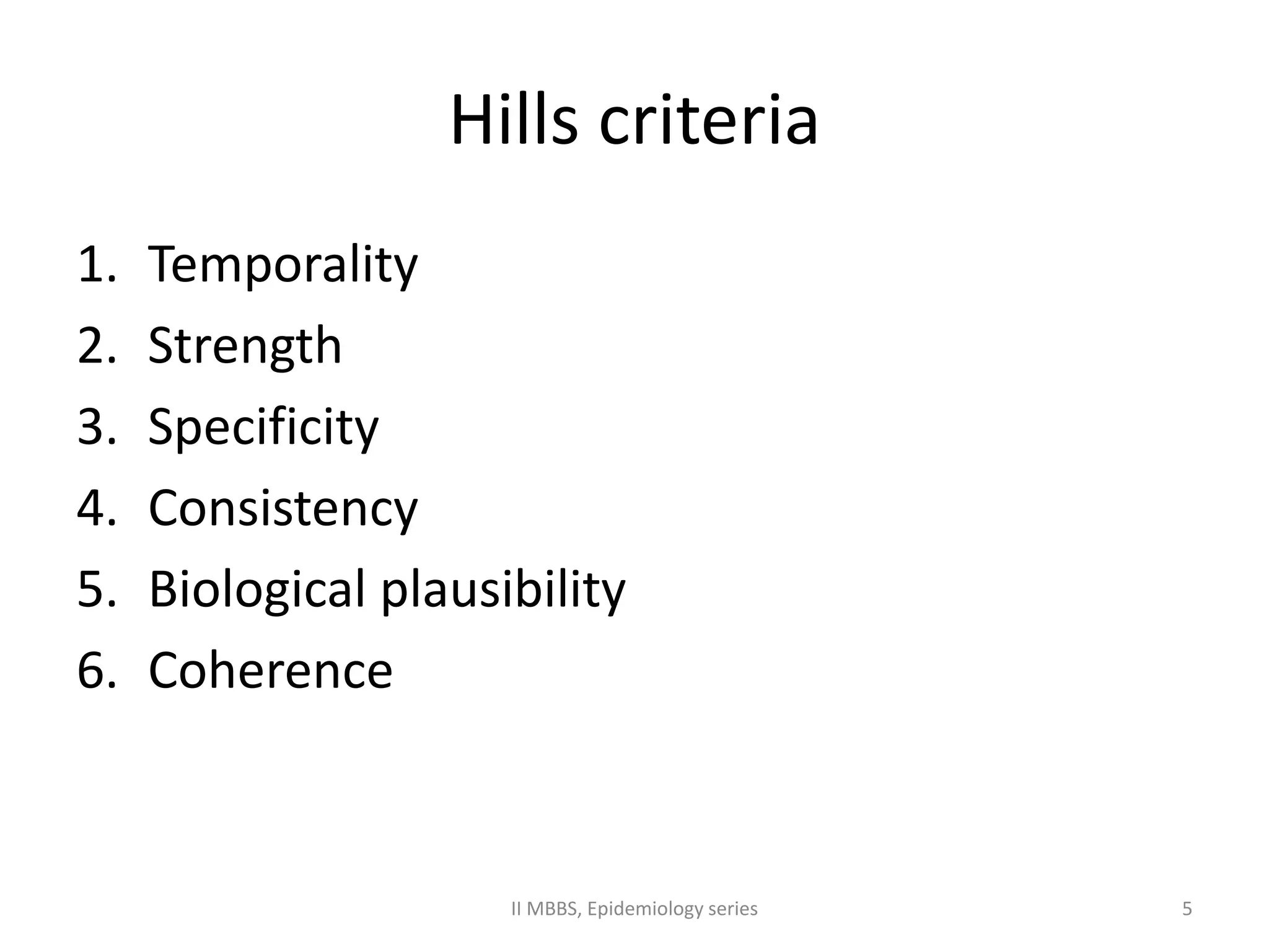Hills criteria 
1. Temporality 
2. Strength 
3. Specificity 
4. Consistency 
5. Biological plausibility 
6. Coherence 
II MBBS, Epidemiology series 5 
 
