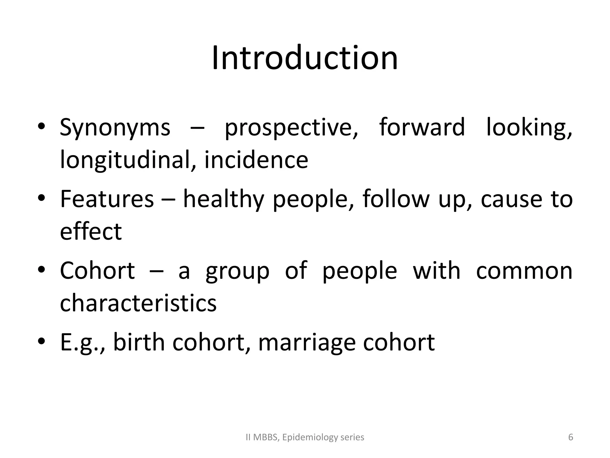 Introduction 
• Synonyms – prospective, forward looking, 
longitudinal, incidence 
• Features – healthy people, follow up, cause to 
effect 
• Cohort – a group of people with common 
characteristics 
• E.g., birth cohort, marriage cohort 
II MBBS, Epidemiology series 6 
 