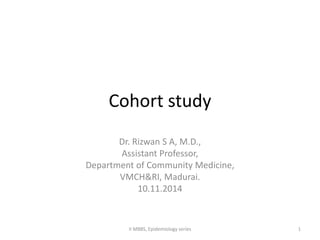 Cohort study 
Dr. Rizwan S A, M.D., 
Assistant Professor, 
Department of Community Medicine, 
VMCH&RI, Madurai. 
10.11.2014 
II MBBS, Epidemiology series 1 
 