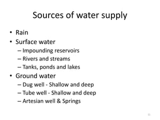 Sources of water supply
• Rain
• Surface water
– Impounding reservoirs
– Rivers and streams
– Tanks, ponds and lakes
• Ground water
– Dug well - Shallow and deep
– Tube well - Shallow and deep
– Artesian well & Springs
11
 