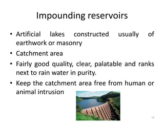 Impounding reservoirs
• Artificial lakes constructed usually of
earthwork or masonry
• Catchment area
• Fairly good quality, clear, palatable and ranks
next to rain water in purity.
• Keep the catchment area free from human or
animal intrusion
14
 