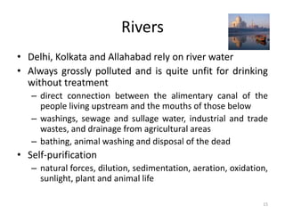 Rivers
• Delhi, Kolkata and Allahabad rely on river water
• Always grossly polluted and is quite unfit for drinking
without treatment
– direct connection between the alimentary canal of the
people living upstream and the mouths of those below
– washings, sewage and sullage water, industrial and trade
wastes, and drainage from agricultural areas
– bathing, animal washing and disposal of the dead
• Self-purification
– natural forces, dilution, sedimentation, aeration, oxidation,
sunlight, plant and animal life
15
 