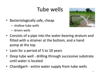 Tube wells
• Bacteriologically safe, cheap
– shallow tube wells
– driven wells
• Consists of a pipe into the water-bearing stratum and
fitted with a strainer at the bottom, and a hand
pump at the top
• Lasts for a period of 5 to 10 years
• Deep tube well - drilling through successive substrata
until water is located
• Chandigarh - entire water supply from tube wells
23
 