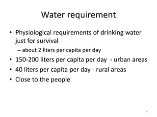 Water requirement
• Physiological requirements of drinking water
just for survival
– about 2 liters per capita per day
• 150-200 liters per capita per day - urban areas
• 40 liters per capita per day - rural areas
• Close to the people
8
 