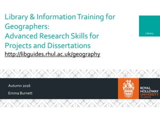 Library
Library & InformationTraining for
Geographers:
Advanced Research Skills for
Projects and Dissertations
http://libguides.rhul.ac.uk/geography
Autumn 2016
Emma Burnett
 
