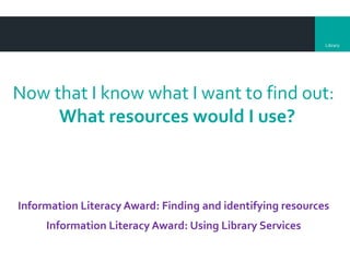 Library
Now that I know what I want to find out:
What resources would I use?
Information Literacy Award: Finding and identifying resources
Information Literacy Award: Using Library Services
 