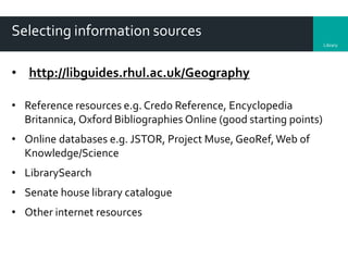 Library
Selecting information sources
• http://libguides.rhul.ac.uk/Geography
• Reference resources e.g. Credo Reference, Encyclopedia
Britannica, Oxford Bibliographies Online (good starting points)
• Online databases e.g. JSTOR, Project Muse, GeoRef,Web of
Knowledge/Science
• LibrarySearch
• Senate house library catalogue
• Other internet resources
 