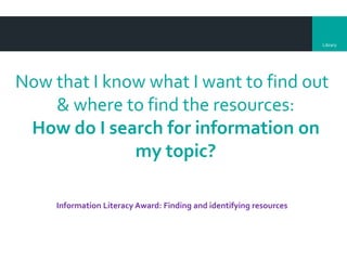 Library
Now that I know what I want to find out
& where to find the resources:
How do I search for information on
my topic?
Information Literacy Award: Finding and identifying resources
 