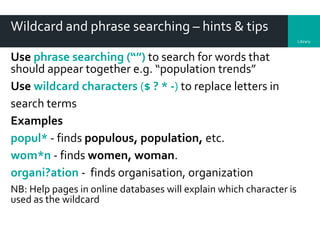 Library
Wildcard and phrase searching – hints & tips
Use phrase searching (“”) to search for words that
should appear together e.g. “population trends”
Use wildcard characters ($ ? * -) to replace letters in
search terms
Examples
popul* - finds populous, population, etc.
wom*n - finds women, woman.
organi?ation - finds organisation, organization
NB: Help pages in online databases will explain which character is
used as the wildcard
 