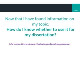 Library
Now that I have found information on
my topic:
How do I know whether to use it for
my dissertation?
Information Literacy Award: Evaluating and Analysing resources
 