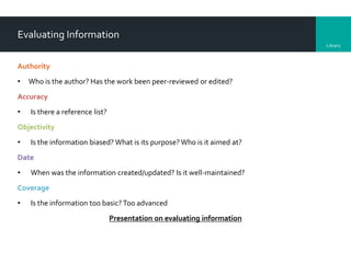 Library
Evaluating Information
Authority
• Who is the author? Has the work been peer-reviewed or edited?
Accuracy
• Is there a reference list?
Objectivity
• Is the information biased? What is its purpose?Who is it aimed at?
Date
• When was the information created/updated? Is it well-maintained?
Coverage
• Is the information too basic? Too advanced
Presentation on evaluating information
 