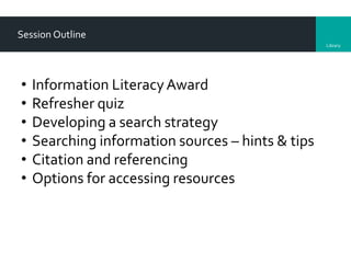 Library
Session Outline
• Information LiteracyAward
• Refresher quiz
• Developing a search strategy
• Searching information sources – hints & tips
• Citation and referencing
• Options for accessing resources
 