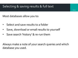 Library
Selecting & saving results & full text
Most databases allow you to:
• Select and save results to a folder
• Save, download or email results to yourself
• Save search ‘history’ & re-run them
Always make a note of your search queries and which
database you used.
 