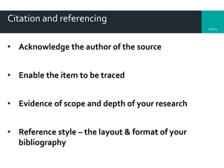 Library
Citation and referencing
• Acknowledge the author of the source
• Enable the item to be traced
• Evidence of scope and depth of your research
• Reference style – the layout & format of your
bibliography
 