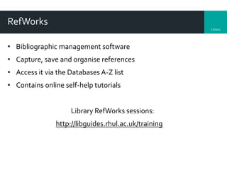 Library
RefWorks
• Bibliographic management software
• Capture, save and organise references
• Access it via the Databases A-Z list
• Contains online self-help tutorials
Library RefWorks sessions:
http://libguides.rhul.ac.uk/training
 
