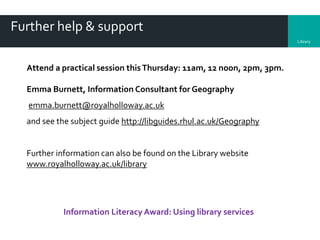 Library
Further help & support
Attend a practical session thisThursday: 11am, 12 noon, 2pm, 3pm.
Emma Burnett, Information Consultant for Geography
emma.burnett@royalholloway.ac.uk
and see the subject guide http://libguides.rhul.ac.uk/Geography
Further information can also be found on the Library website
www.royalholloway.ac.uk/library
Information Literacy Award: Using library services
 