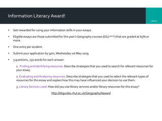 Library
Information Literacy Award!
• Get rewarded for using your information skills in your essays
• Eligible essays are those submitted for this year’s Geography courses (GG2***) that are graded at 65% or
more.
• One entry per student.
• Submit your application by 5pm,Wednesday 1st May 2019.
• 3 questions, 250 words for each answer:
1. Finding and identifying resources: Describe strategies that you used to search for relevant resources for
your essay.
2. Evaluating andAnalysing resources: Describe strategies that you used to select the relevant types of
resources for this essay and explain how this may have influenced your decision to use them.
3. Library Services used: How did you use library services and/or library resources for this essay?
http://libguides.rhul.ac.uk/Geography/ilaward
 