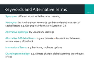 Library
Keywords and AlternativeTerms
Synonyms: different words with the same meaning
Acronyms: this is where your keywords can be condensed into a set of
capital letters e.g. Geographic Information System or GIS
Alternative Spellings:Try UK and US spellings
Alternative & Related terms: e.g. earthquake tsunami, earth tremor,
seismic waves, aftershock
InternationalTerms: e.g. hurricane, typhoon, cyclone
Changing terminology: e.g. climate change, global warming, greenhouse
effect
 