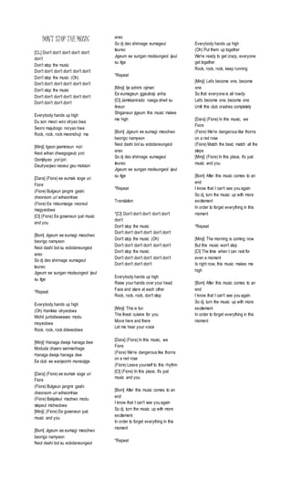 DON’T STOP THE MUSIC
[CL] Don't don't don't don't don't
don't
Don't stop the music
Don't don't don't don't don't don't
Don't stop the music (Oh)
Don't don't don't don't don't don't
Don't stop the music
Don't don't don't don't don't don't
Don't don't don't don't
Everybody hands up high
Du son meori wiro olryeo bwa
Seoro majubogo noryeo bwa
Rock, rock, rock meomchuji ma
[Minji] Igeon jaemineun nori
Neol wihan chwegogeub yori
Oomjikyeo yorijori
Deulryeojwo neoeui geu moksori
[Dara] (Fiore) ee eumak soge uri
Fiore
(Fiore) Bulgeun jangmi gashi
cheoreom uri wiheomhae
(Fiore) Ee rideumsoge neoreul
magyeobwa
[Cl] (Fiore) Ee goseneun just music
and you
[Bom] Jigeum ee eumagi meochwo
beorigo namyeon
Neol dashi bol su eobdaneungeol
areo
So dj deo shinnage eumageul
teureo
Jigeum ee sungan modeungeol ijeul
su itge
*Repeat
Everybody hands up high
(Oh) Hamkke olryeobwa
Michil junbidwaesseo modu
moyeobwa
Rock, rock, rock ddwieobwa
[Minji] Hanaga dweja hanaga dwe
Moduda chaero sanmanhage
Hanaga dweja hanaga dwe
Ee club ee wanjeonhi muneojige
[Dara] (Fiore) ee eumak soge uri
Fiore
(Fiore) Bulgeun jangmi gashi
cheoreom uri wiheomhae
(Fiore) Bakjaleul machwo modu
stepeul micheobwa
[Minji] (Fiore) Ee goseneun just
music and you
[Bom] Jigeum ee eumagi meochwo
beorigo namyeon
Neol dashi bol su eobdaneungeol
areo
So dj deo shinnage eumageul
teureo
Jigeum ee sungan modeungeol ijeul
su itge
*Repeat
[Minji] Ije achimi ojiman
Ee eumageun ggeutnaji anha
[Cl] Jamkkanirado naega shwil su
itneun
Shiganeun jigeum this music makes
me high
[Bom] Jigeum ee eumagi meochwo
beorigo namyeon
Neol dashi bol su eobdaneungeol
areo
So dj deo shinnage eumageul
teureo
Jigeum ee sungan modeungeol ijeul
su itge
*Repeat
Translation
*[Cl] Don't don't don't don't don't
don't
Don't stop the music
Don't don't don't don't don't don't
Don't stop the music (Oh)
Don't don't don't don't don't don't
Don't stop the music
Don't don't don't don't don't don't
Don't don't don't don't
Everybody hands up high
Raise your hands over your head
Face and stare at each other
Rock, rock, rock, don't stop
[Minji] This is fun
The finest cuisine for you
Move here and there
Let me hear your voice
[Dara] (Fiore) In this music, we
Fiore
(Fiore) We're dangerous like thorns
on a red rose
(Fiore) Leave yourself to this rhythm
[Cl] (Fiore) In this place, it's just
music and you
[Bom] After this music comes to an
end
I know that I can't see you again
So dj, turn the music up with more
excitement
In order to forget everything in this
moment
*Repeat
Everybody hands up high
(Oh) Put them up together
We're ready to get crazy, everyone
get together
Rock, rock, rock, keep running
[Minji] Let's become one, become
one
So that everyone is all rowdy
Let's become one, become one
Until this club crashes completely
[Dara] (Fiore) In this music, we
Fiore
(Fiore) We're dangerous like thorns
on a red rose
(Fiore) Match the beat, match all the
steps
[Minji] (Fiore) In this place, it's just
music and you
[Bom] After this music comes to an
end
I know that I can't see you again
So dj, turn the music up with more
excitement
In order to forget everything in this
moment
*Repeat
[Minji] The morning is coming now
But this music won't stop
[Cl] The time when I can rest for
even a moment
Is right now, this music makes me
high
[Bom] After this music comes to an
end
I know that I can't see you again
So dj, turn the music up with more
excitement
In order to forget everything in this
moment
 