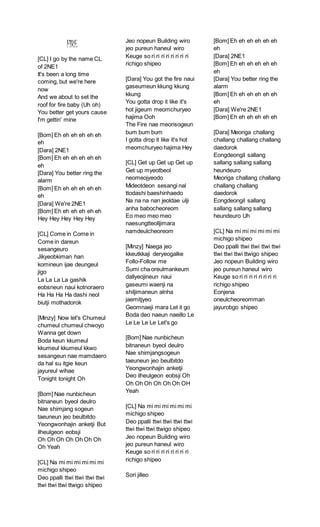FIRE
[CL] I go by the name CL
of 2NE1
It's been a long time
coming, but we're here
now
And we about to set the
roof for fire baby (Uh oh)
You better get yours cause
I'm gettin' mine
[Bom] Eh eh eh eh eh eh
eh
[Dara] 2NE1
[Bom] Eh eh eh eh eh eh
eh
[Dara] You better ring the
alarm
[Bom] Eh eh eh eh eh eh
eh
[Dara] We're 2NE1
[Bom] Eh eh eh eh eh eh
Hey Hey Hey Hey Hey
[CL] Come in Come in
Come in dareun
sesangeuro
Jikyeobkiman han
komineun ijae deungeul
jigo
La La La La gashik
eobsneun naui kotnoraero
Ha Ha Ha Ha dashi neol
biutji mothadorok
[Minzy] Now let's Chumeul
chumeul chumeul chwoyo
Wanna get down
Boda keun kkumeul
kkumeul kkumeul kkwo
sesangeun nae mamdaero
da hal su itgie keun
jayureul wihae
Tonight tonight Oh
[Bom] Nae nunbicheun
bitnaneun byeol deulro
Nae shimjang sogeun
taeuneun jeo beulbitdo
Yeongwonhajin anketji But
ilheulgeon eobsji
Oh Oh Oh Oh Oh Oh Oh
Oh Yeah
[CL] Na mi mi mi mi mi mi
michigo shipeo
Deo ppalli ttwi ttwi ttwi ttwi
ttwi ttwi ttwi ttwigo shipeo
Jeo nopeun Building wiro
jeo pureun haneul wiro
Keuge so ri ri ri ri ri ri ri ri
richigo shipeo
[Dara] You got the fire naui
gaseumeun kkung kkung
kkung
You gotta drop it like it's
hot jigeum meomchuryeo
hajima Ooh
The Fire nae meorisogeun
bum bum bum
I gotta drop it like it's hot
meomchuryeo hajima Hey
[CL] Get up Get up Get up
Get up myeotbeol
neomeojyeodo
Mideotdeon sesangi nal
ttodashi baeshinhaedo
Na na na nan jeoldae ulji
anha babocheoreom
Eo meo meo meo
naesungtteolljimara
namdeulcheoreom
[Minzy] Naega jeo
kkeutkkaji deryeogalke
Follo-Follow me
Sumi cha oreulmankeum
dallyeojineun naui
gaseumi waenji na
shiljimaneun alnha
jaemitjyeo
Geomnaeji mara Let it go
Boda deo naeun naeillo Le
Le Le Le Le Let's go
[Bom] Nae nunbicheun
bitnaneun byeol deulro
Nae shimjangsogeun
taeuneun jeo beulbitdo
Yeongwonhajin anketji
Deo ilheulgeon eobsji Oh
Oh Oh Oh Oh Oh Oh OH
Yeah
[CL] Na mi mi mi mi mi mi
michigo shipeo
Deo ppalli ttwi ttwi ttwi ttwi
ttwi ttwi ttwi ttwigo shipeo
Jeo nopeun Building wiro
jeo pureun haneul wiro
Keuge so ri ri ri ri ri ri ri ri
richigo shipeo
Sori jilleo
[Bom] Eh eh eh eh eh eh
eh
[Dara] 2NE1
[Bom] Eh eh eh eh eh eh
eh
[Dara] You better ring the
alarm
[Bom] Eh eh eh eh eh eh
eh
[Dara] We're 2NE1
[Bom] Eh eh eh eh eh eh
[Dara] Meoriga challang
challang challang challang
daedorok
Eongdeongil sallang
sallang sallang sallang
heundeuro
Meoriga challang challang
challang challang
daedorok
Eongdeongil sallang
sallang sallang sallang
heundeuro Uh
[CL] Na mi mi mi mi mi mi
michigo shipeo
Deo ppalli ttwi ttwi ttwi ttwi
ttwi ttwi ttwi ttwigo shipeo
Jeo nopeun Building wiro
jeo pureun haneul wiro
Keuge so ri ri ri ri ri ri ri ri
richigo shipeo
Eonjena
oneulcheoreomman
jayurobgo shipeo
 
