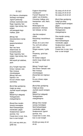 GO AWAY
[CL] Neomu chisahajana
neodapji mot-hajana
Jigeum jeokeungi
andwae eojireoweo wae
Nuga nugurang hae-
eojyeo niga narang hae-
eojyeo
Jal saenggak-hago
malhae, yeah
[Minzy] Nal
ddaradanideon namja
Cham
gwaenchanatdeon
namja
Nan neo hana
ddaemunae da
bonaetneundae
Nuga nugurang hae-
eojyeo niga narang hae-
eojyeo
Nal eopshi jal salabwa,
yeah
[CL] Tonight hapil ddo
bineun naeryeo wae
Nae moseup
chorahaejigae
[Minzy] Nal wiro
hajineun ma
Ee son chiweo eejae
naminikka
[Bom] Nae geokjeong
malgo go away
Jipchak eopshi sarajyeo
julgae
Medal lil jul alatgaetji
Yeokgyeoweo
chakgakhajima
[Dara] Deo meotjin
sarang mannalgae
Neol huhwaehagae
mandeuleo julgae
Seulpeumeun jigeum
ppuniya, boy
Cause love is over, love,
love is over tonight
[CL] Just say what you
gotta say
Eojjeom kkeut-kkaji
meoteopni?
Fiancй? Beyonce! I'm
walkin' out of destiny
Chorahan holloga anin
hwaryeohan solo, that's
my way
Modeungeol da
jweosseuni oheeryeo
nan huhwae an hae
Jiga deo seulpeun
cheok
Kkeut-kkaji meoshitneun
cheok
All you do is act a fool
You ain't shit without
your crew
Shigan eopseo, I gotta
go
Annyeong, good bye,
adios
Ni motnan eolgool
dashin bogo shipjin ana
no more
[Minzy] Tonight hapil
ddo bineun naeryeo wae
Nae moseup
chorahaejigae
[Dara] Nal wiro hajineun
ma
Ee son chiweo eejae
naminikka
[Bom] Nae geokjeong
malgo go away
Jipchak eopshi sarajyeo
julgae
Medal lil jul alatgaetji
Yeokgyeoweo
chakgakhajima
[Minzy] Deo meotjin
sarang mannalgae
Neol huhwaehagae
mandeuleo julgae
Seulpeumeun jigeum
ppuniya, boy
Cause love is over, love,
love is over tonight
[CL]Go go away eh eh
eh eh
Go away eh eh eh eh
Go away eh eh eh eh
Go away eh eh eh eh
[Bom] Nae geokjeong
malgo go away
Jipchak eopshi sarajyeo
julgae
Medal lil jul alatgaetji
Yeokgyeoweo
chakgakhajima
Deo meotjin sarang
mannalgae
Neol huhwaehagae
mandeuleo julgae
Seulpeumeun jigeum
ppuniya, boy
Cause love is over, love,
love is over tonight
 