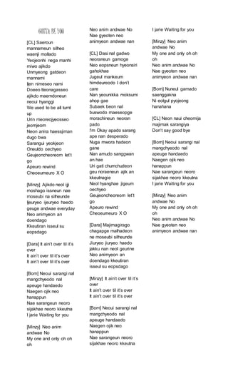 GOTTA BE YOU
[CL] Saeroun
mannameun silheo
waenji mollado
Yeojeonhi nega manhi
miwo ajikdo
Unmyeong gatdeon
mannami
Ijen nimeseo nami
Doeeo tteonagasseo
ajikdo maemdoneun
neoui hyanggi
We used to be all turnt
up
Urin meoreojyeosseo
jeomjeom
Neon anira haessjiman
dugo bwa
Sarangui yeokjeon
Oneuldo oechyeo
Geujeoncheoreom let’t
go
Apeuro rewind
Cheoeumeuro X O
[Minzy] Ajikdo neol ijji
moshago issneun nae
moseubi na silheunde
Ijeuryeo ijeuryeo haedo
geuge andwae everyday
Neo animyeon an
doendago
Kkeutiran isseul su
eopsdago
[Dara] It ain’t over til it’s
over
It ain’t over til it’s over
It ain’t over til it’s over
[Bom] Neoui sarangi nal
mangchyeodo nal
apeuge handaedo
Naegen ojik neo
hanappun
Nae sarangeun neoro
sijakhae neoro kkeutna
I jarie Waiting for you
[Minzy] Neo anim
andwae No
My one and only oh oh
oh
Neo anim andwae No
Nae gyeoten neo
animyeon andwae nan
[CL] Dasi nal gadwo
neoraneun gamoge
Neo eopsneun hyeonsiri
gahokhae
Jugeul mankeum
himdeureodo I don’t
care
Nan yeounikka moksumi
ahop gae
Subaek beon nal
buswodo maeseopge
morachineun neoran
pado
I’m Okay apado sarang
ape nan desperado
Nuga mwora hadeon
gane
Nan amudo sanggwan
an hae
Uri gati chumchudeon
geu noraeneun ajik an
kkeutnagie
Neol hyanghae jigeum
oechyeo
Geujeoncheoreom let’t
go
Apeuro rewind
Cheoeumeuro X O
[Dara] Majimagirago
chagapge malhadeon
ne moseubi silheunde
Jiuryeo jiuryeo haedo
jakku nan neol geurine
Neo animyeon an
doendago kkeutiran
isseul su eopsdago
[Minzy] It ain’t over til it’s
over
It ain’t over til it’s over
It ain’t over til it’s over
[Bom] Neoui sarangi nal
mangchyeodo nal
apeuge handaedo
Naegen ojik neo
hanappun
Nae sarangeun neoro
sijakhae neoro kkeutna
I jarie Waiting for you
[Minzy] Neo anim
andwae No
My one and only oh oh
oh
Neo anim andwae No
Nae gyeoten neo
animyeon andwae nan
[Bom] Nuneul gamado
saenggakna
Ni eolgul pyojeong
hanahana
[CL] Neon naui cheomija
majimak sarangiya
Don’t say good bye
[Bom] Neoui sarangi nal
mangchyeodo nal
apeuge handaedo
Naegen ojik neo
hanappun
Nae sarangeun neoro
sijakhae neoro kkeutna
I jarie Waiting for you
[Minzy] Neo anim
andwae No
My one and only oh oh
oh
Neo anim andwae No
Nae gyeoten neo
animyeon andwae nan
 