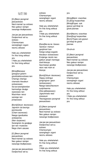 HATE YOU
[CL]Neon jeongmal
jaesueobseo
Neol mannal iyu eobseo
Neo gateun namjan
isesange kkallyeosseo
Jae jae jae jaesueobseo
Danjeomeul sel su
eobseo
Chameumyeo
saranghagin sigani
neomu akkawo
Hate you eheheheheh
I'm fine living without
you
I Hate you eheheheheh
I'm fine living without
you
[Minzy]Neowaui
gieogeun gidarin
gieokbakke eobseo nan
Chamgo chamgo
chamado kkeuteun
eobseosseo
Sa-sa-saranghandan
hanmadiga deutgo
sipeosseo nan
Musimhan neoui
sarange nan
jichyeosseo
[Bom](Gibuni deoreowo)
Jajonsim da beorigo
jwonneunde
(Cham seoreowo)
Naega igeotbakke
andwaenna
(Nan duryeowo)
Sarangiran du geuljaga
ijen nan museowo
Nega cham useuwo
[CL]Neon jeongmal
jaesueobseo
Neol mannal iyu eobseo
Neo gateun namjan
isesange kkallyeosseo
Jae jae jae jaesueobseo
Danjeomeul sel su
eobseo
Chameumyeo
saranghagin sigani
neomu akkawo
Hate you eheheheheh
I'm fine living without
you
I Hate you eheheheheh
I'm fine living without
you
[Dara]Ne-ne-ne ibeseo
naoneun mareun
geojitmari ban
Sokgo sokgo sogado
kkeuteun eobseosseo
Eonjenga neodo neo
gateun yeojal mannage
doel kkeoya
Apa bwaya geuttae
neon nae mam al
kkeoya
[Bom](Gibuni deoreowo)
Happy endingui
juingongiran geon
(eobseosseo)
Naega babocheoreom
sunjinhaenna
(Deo jaldwaesseo)
Jigeumirado neol
arasseuni
Tteonagesseo jeongmal
jaesueobseo
[CL]Neon jeongmal
jaesueobseo
Neol mannal iyu eobseo
Neo gateun namjan
isesange kkallyeosseo
Jae jae jae jaesueobseo
Danjeomeul sel su
eobseo
Chameumyeo
saranghagin sigani
neomu akkawo
Hate you eheheheheh
I'm fine living without
you
I Hate you eheheheheh
I'm fine living without
you
[Minzy]Mami siwonhae
[CL]Sogi huryeonhae
[Minzy]Ppyeo sok
gipeun got kkaji ne
gieok jiwonae
[Bom]Neomu siwonhae
[Dara]Sogi huryeonhae
[Bom] Ppyeo sok gipeun
got kkaji ne gieok
jiwonae
Oh-oh-oh
[CL]Neon jeongmal
jaesueobseo
Neol mannal iyu eobseo
Neo gateun namjan
isesange kkallyeosseo
Jae jae jae jaesueobseo
Danjeomeul sel su
eobseo
Chameumyeo
saranghagin sigani
neomu akkawo
Hate you eheheheheh
I'm fine living without
you
I Hate you eheheheheh
I'm fine living without
you
 