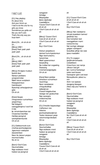 I DON’T CARE
[CL] Hey playboy
It's about time
And your time's up
I had to do this one for my
girls you know
Sometimes you gotta act
like you don't care
That's the only way you
boys learn
[Bom] Oh... oh oh oh oh
oh...
[Minzy] 2NE1
[Dara] Yeah yeah yeah
yeah yeah
[Bom] Oh... oh oh oh oh
oh...
[Minzy] 2NE1
[Dara] Yeah yeah yeah
yeah yeah
[Minzy] Ni otgise mudeun
lipstick deul
Naneun jeoldaero
yongseomotae
Maeil harue susipbeon
Kkeojyeoinneun
haendeupon
Byeonhaji anheulgeotman
gata
Oh oh oh
[Dara] Geujeo
chinguraneun sumanheun
yeojachingu
Nal ttokgachi
saenggakhajima I won't let
it ride
Ije nimamdaerohae nan
miryeoneul beorillae
Hanttae jeongmal
saranghaenneunde
Oh oh oh
[CL] Gakkeumssik sure
chwihae jeonhwalgeoreo
Jigeumeun saebyeok
daseotshiban
Neon tto dareun yeojaui
ireumeul bulleo
No oh no
[Bom] I Don't Care
Geumanhallae
Niga eodieseo mwol
hadeon ije jeongmal
sanggwan
Anhalge
Bikyeojullae
Ijewa ulgobulgo
maedallijima
'Cause I Don't Care eh eh
eh eh eh
I Don't Care eh eh eh eh
eh
[Minzy] 'Cause I Don't
Care eh eh eh eh eh
I Don't Care eh eh eh eh
eh
Boy I Don't Care
Dareun yeojadeurui
darireul humchyeoboneun
Niga neomuneomu
hansimhae
Maeil ppaenonneun
keopeulling
Na mollae han sogaeting
Deoisang
motchameulgeotgata
Oh oh oh
[Dara] Neon jeoldae
aniraneun sumanheun
nauichingu
Neon neukdaeran
chingudeulkkaji
tailleotjiman
Charari holgabunhae
neoege nan gwabunhae
Nae sarangira
mideonneunde
Oh oh oh
[CL] Oneuldo bappeudago
malhaneun neo
Hoksina
jeonhwahaebwatjiman
Yeoksi dwieseon yeoja
useumsoriga deullyeo
Oh no
[Bom] I Don't Care
Geumanhallae
Niga eodieseo mwol
hadeon ije jeongmal
sanggwan
Anhalge
Bikyeojullae
Ijewa ulgobulgo
maedallijima
'Cause I Don't Care eh eh
eh eh eh
I Don't Care eh eh eh eh
eh
[CL] 'Cause I Don't Care
eh eh eh eh eh
I Don't Care eh eh eh eh
eh
Boy I Don't Care
[Minzy] Nan neottaeme
ulmyeo jisaedeon bameul
gieokhae boy
Deo huhoehal neol
saenggakhani mami
swiwonne boy
Nal nochigin akkapgo
gatgien sisihajanni
Isseulttae jalhaji neo wae
ijewa maedallini
[CL] Yo sogajun
geojitmalmanhaedo
subaekbeon
Oneul ihuro nan namja
ullineun bad girl
Ijen nunmul hanbangul
eobsi neol biuseo
Sarangiran geim sok loser
Mureupkkurko jabeul su
inni
Anim nun apeseo
dangjang kkeojyeo
(Now clap your hands to
this)
[Bom] I Don't Care
Geumanhallae
Niga eodieseo mwol
hadeon ije jeongmal
sanggwan
Anhalge
Bikyeojullae
Ijewa ulgobulgo
maedallijima
No I Don't Care eh eh eh
eh eh
I Don't Care eh eh eh eh
eh
[Minzy] 'Cause I Don't
Care eh eh eh eh eh
I Don't Care eh eh eh eh
eh
Boy I Don't Care
 