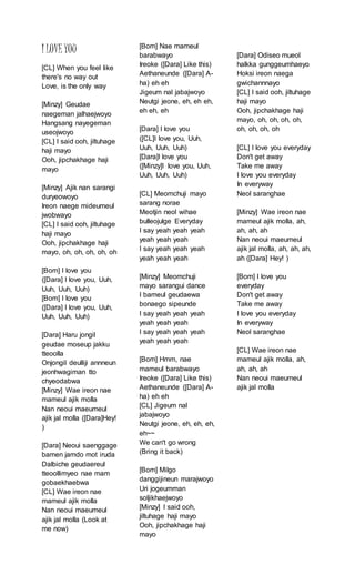 I LOVEYOU
[CL] When you feel like
there's no way out
Love, is the only way
[Minzy] Geudae
naegeman jalhaejwoyo
Hangsang nayegeman
useojwoyo
[CL] I said ooh, jiltuhage
haji mayo
Ooh, jipchakhage haji
mayo
[Minzy] Ajik nan sarangi
duryeowoyo
Ireon naege mideumeul
jwobwayo
[CL] I said ooh, jiltuhage
haji mayo
Ooh, jipchakhage haji
mayo, oh, oh, oh, oh, oh
[Bom] I love you
([Dara] I love you, Uuh,
Uuh, Uuh, Uuh)
[Bom] I love you
([Dara] I love you, Uuh,
Uuh, Uuh, Uuh)
[Dara] Haru jongil
geudae moseup jakku
tteoolla
Onjongil deulliji annneun
jeonhwagiman tto
chyeodabwa
[Minzy] Wae ireon nae
mameul ajik molla
Nan neoui maeumeul
ajik jal molla ([Dara]Hey!
)
[Dara] Neoui saenggage
bamen jamdo mot iruda
Dalbiche geudaereul
tteoollimyeo nae mam
gobaekhaebwa
[CL] Wae ireon nae
mameul ajik molla
Nan neoui maeumeul
ajik jal molla (Look at
me now)
[Bom] Nae mameul
barabwayo
Ireoke ([Dara] Like this)
Aethaneunde ([Dara] A-
ha) eh eh
Jigeum nal jabajwoyo
Neutgi jeone, eh, eh eh,
eh eh, eh
[Dara] I love you
([CL]I love you, Uuh,
Uuh, Uuh, Uuh)
[Dara]I love you
([Minzy]I love you, Uuh,
Uuh, Uuh, Uuh)
[CL] Meomchuji mayo
sarang norae
Meotjin neol wihae
bulleojulge Everyday
I say yeah yeah yeah
yeah yeah yeah
I say yeah yeah yeah
yeah yeah yeah
[Minzy] Meomchuji
mayo sarangui dance
I bameul geudaewa
bonaego sipeunde
I say yeah yeah yeah
yeah yeah yeah
I say yeah yeah yeah
yeah yeah yeah
[Bom] Hmm, nae
mameul barabwayo
Ireoke ([Dara] Like this)
Aethaneunde ([Dara] A-
ha) eh eh
[CL] Jigeum nal
jabajwoyo
Neutgi jeone, eh, eh, eh,
eh~~
We can't go wrong
(Bring it back)
[Bom] Milgo
danggijineun marajwoyo
Uri jogeumman
soljikhaejwoyo
[Minzy] I said ooh,
jiltuhage haji mayo
Ooh, jipchakhage haji
mayo
[Dara] Odiseo mueol
halkka gunggeumhaeyo
Hoksi ireon naega
gwichannnayo
[CL] I said ooh, jiltuhage
haji mayo
Ooh, jipchakhage haji
mayo, oh, oh, oh, oh,
oh, oh, oh, oh
[CL] I love you everyday
Don't get away
Take me away
I love you everyday
In everyway
Neol saranghae
[Minzy] Wae ireon nae
mameul ajik molla, ah,
ah, ah, ah
Nan neoui maeumeul
ajik jal molla, ah, ah, ah,
ah ([Dara] Hey! )
[Bom] I love you
everyday
Don't get away
Take me away
I love you everyday
In everyway
Neol saranghae
[CL] Wae ireon nae
mameul ajik molla, ah,
ah, ah, ah
Nan neoui maeumeul
ajik jal molla
 