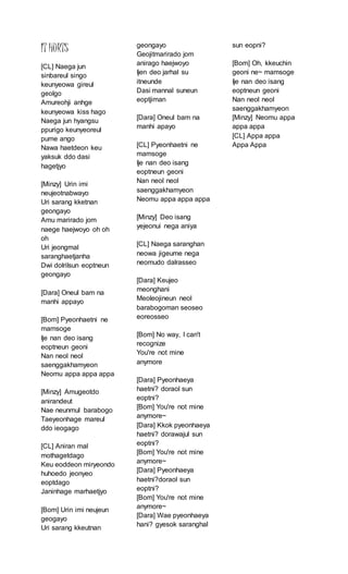IT HURTS
[CL] Naega jun
sinbareul singo
keunyeowa gireul
geolgo
Amureohji anhge
keunyeowa kiss hago
Naega jun hyangsu
ppurigo keunyeoreul
pume ango
Nawa haetdeon keu
yaksuk ddo dasi
hagetjyo
[Minzy] Urin imi
neujeotnabwayo
Uri sarang kketnan
geongayo
Amu marirado jom
naege haejwoyo oh oh
oh
Uri jeongmal
saranghaetjanha
Dwi dolrilsun eoptneun
geongayo
[Dara] Oneul bam na
manhi appayo
[Bom] Pyeonhaetni ne
mamsoge
Ije nan deo isang
eoptneun geoni
Nan neol neol
saenggakhamyeon
Neomu appa appa appa
[Minzy] Amugeotdo
anirandeut
Nae neunmul barabogo
Taeyeonhage mareul
ddo ieogago
[CL] Aniran mal
mothagetdago
Keu eoddeon miryeondo
huhoedo jeonyeo
eoptdago
Janinhage marhaetjyo
[Bom] Urin imi neujeun
geogayo
Uri sarang kkeutnan
geongayo
Geojitmarirado jom
anirago haejwoyo
Ijen deo jarhal su
itneunde
Dasi mannal suneun
eoptjiman
[Dara] Oneul bam na
manhi apayo
[CL] Pyeonhaetni ne
mamsoge
Ije nan deo isang
eoptneun geoni
Nan neol neol
saenggakhamyeon
Neomu appa appa appa
[Minzy] Deo isang
yejeonui nega aniya
[CL] Naega saranghan
neowa jigeume nega
neomudo dalrasseo
[Dara] Keujeo
meonghani
Meoleojineun neol
barabogoman seoseo
eoreosseo
[Bom] No way, I can't
recognize
You're not mine
anymore
[Dara] Pyeonhaeya
haetni? doraol sun
eoptni?
[Bom] You're not mine
anymore~
[Dara] Kkok pyeonhaeya
haetni? dorawajul sun
eoptni?
[Bom] You're not mine
anymore~
[Dara] Pyeonhaeya
haetni?doraol sun
eoptni?
[Bom] You're not mine
anymore~
[Dara] Wae pyeonhaeya
hani? gyesok saranghal
sun eopni?
[Bom] Oh, kkeuchin
geoni ne~ mamsoge
Ije nan deo isang
eoptneun geoni
Nan neol neol
saenggakhamyeon
[Minzy] Neomu appa
appa appa
[CL] Appa appa
Appa Appa
 