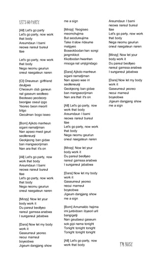 LET’S GO PARTY
[All] Let's go party
Let's go party, now work
that body
Areumdaun I bami
neowa nareul bureul
ttae
Let's go party, now work
that body
Nega neomu geuriun
oneul naegateun naren
[Cl] Oneureun girlfriend
deulgwa
Cheoeum club ganeun
nal gaseum seolleeo
Beolsseo yeodeorp
beonjjae oseul ipgo
Yeoreo beon meoril
bitgo
Geoulman bogo isseo
[Bom] Ajikdo manheun
sigani namatjiman
Nan apseo mwol geuri
seolleneunji
Geokjeong ban gidae
ban mangseorijiman
Nan ara that it's on
[All] Let's go party, now
work that body
Areumdaun I bami
neowa nareul bureul
ttae
Let's go party, now work
that body
Nega neomu geuriun
oneul naegateun naren
[Minzy] Now let your
body work it
Du pareul beollyeo
nareul gamssa anabwa
I sunganeul jababwa
[Dara] Now let my body
work it
Gaseumeul yeoreo
neoui mameul
boyeobwa
Jigeum dangjang show
me a sign
[Minzy] Yeogiseo
meomchujima
But seodureujima
Take it slow rideume
matgyeo
Boseokbodan han songi
jangmikkot
Kkotbodan hwanhan
misoga nal umjigindago
[Dara] Ajikdo manheun
sigani namatjiman
Nan apseo wae iri
seolleneunji
Geokjeong ban gidae
ban mangseorijiman
Nan ara that it's on
[All] Let's go party, now
work that body
Areumdaun I bami
neowa nareul bureul
ttae
Let's go party, now work
that body
Nega neomu geuriun
oneul naegateun naren
[Minzy] Now let your
body work it
Du pareul beollyeo
nareul gamssa anabwa
I sunganeul jababwa
[Dara] Now let my body
work it
Gaseumeul yeoreo
neoui mameul
boyeobwa
Jigeum dangjang show
me a sign
[Bom] Amumaldo hajima
imi junbidoen ibyeori uril
bangigetji
Nan geudaeui gaseum
sok gipi nama tonight
Tonight tonight tonight
Tonight tonight tonight
[All] Let's go party, now
work that body
Areumdaun I bami
neowa nareul bureul
ttae
Let's go party, now work
that body
Nega neomu geuriun
oneul naegateun naren
[Minzy] Now let your
body work it
Du pareul beollyeo
nareul gamssa anabwa
I sunganeul jababwa
[Dara] Now let my body
work it
Gaseumeul yeoreo
neoui mameul
boyeobwa
Jigeum dangjang show
me a sign
I’M BUSY
 