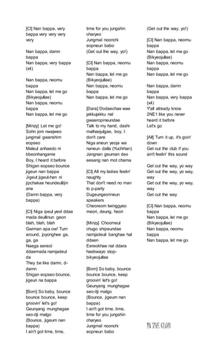 [Cl] Nan bappa, very
bappa very very very
very
Nan bappa, damn
bappa
Nan bappa, very bappa
(x4)
Nan bappa, neomu
bappa
Nan bappa, let me go
(Bikyeojullae)
Nan bappa, neomu
bappa
Nan bappa, let me go
[Minzy] Let me go!
Sohn jom nwajweo
jungmal gwanshim
eopseo
Maleul anhaedo ni
bbeonhangame
Boy, I heard it before
Shigan eopseo bounce
jigeun nan bappa
Jigeut jigeut-han ni
jipchakae heundeullijin
ana
(Damn bappa, very
bappa)
[CI] Niga ipeul yeol ddae
mada deullinun geon
blah, blah, blah
Gwiman apa ow! Turn
around, joyonghee ga,
ga, ga
Naega eereol
ddaemada namjadeul
da
They be like damn, d-
damn
Shigan eopseo bounce,
jigeun na bappa
[Bom] So baby, bounce
bounce bounce, keep
groovin' let's go!
Geunyang munghagae
seo-itji malgo
(Bounce, jigeum nan
bappa)
I ain't got time, time,
time for you jungshin
charyeo
Jungmal noonchi
eopneun babo
(Get out the way, yo!)
[Cl] Nan bappa, neomu
bappa
Nan bappa, let me go
(Bikyeojullae)
Nan bappa, neomu
bappa
Nan bappa, let me go
[Dara] Dodaechae wae
jakkujakku nal
gwaeropineundae
Talk to my hand, dashi
malhaejulgae, boy, I
don't care
Niga aneun yeoja wa
naneun dalla (Yuchihan)
Jangnan geuman deo
eesang nan mot chama
[Cl] All my ladies feelin'
naughty
That don't need no man
to p-party
Dugeungeorineun
speakers
Cheoreom twinggyeo
meori, deung, heori
[Minzy] Choomeul
chugo shipeundae
namjadeuli banghae hal
ddaen
Eereokhae nal ddara
haebwayo stop-
bikyeojullae
[Bom] So baby, bounce
bounce bounce, keep
groovin' let's go!
Geunyang munghagae
seo-itji malgo
(Bounce, jigeum nan
bappa)
I ain't got time, time,
time for you jungshin
charyeo
Jungmal noonchi
eopneun babo
(Get out the way, yo!)
[Cl] Nan bappa, neomu
bappa
Nan bappa, let me go
(Bikyeojullae)
Nan bappa, neomu
bappa
Nan bappa, let me go
Nan bappa, damn
bappa
Nan bappa, very bappa
(x4)
Y'all already know
2NE1 like you never
heard it before
Let's go
[All] Turn it up, it's goin'
down
Get out the club if you
ain't feelin' this sound
Get out the way, yo way
Get out the way, yo way,
way
Get out the way, yo way,
way
Get out the way
[Cl] Nan bappa, neomu
bappa
Nan bappa, let me go
(Bikyeojullae)
Nan bappa, neomu
bappa
Nan bappa, let me go
IN THE CLUB
 