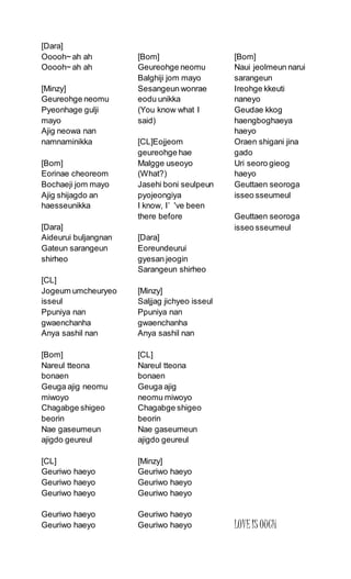 [Dara]
Ooooh~ ah ah
Ooooh~ ah ah
[Minzy]
Geureohge neomu
Pyeonhage gulji
mayo
Ajig neowa nan
namnaminikka
[Bom]
Eorinae cheoreom
Bochaeji jom mayo
Ajig shijagdo an
haesseunikka
[Dara]
Aideurui buljangnan
Gateun sarangeun
shirheo
[CL]
Jogeum umcheuryeo
isseul
Ppuniya nan
gwaenchanha
Anya sashil nan
[Bom]
Nareul tteona
bonaen
Geuga ajig neomu
miwoyo
Chagabge shigeo
beorin
Nae gaseumeun
ajigdo geureul
[CL]
Geuriwo haeyo
Geuriwo haeyo
Geuriwo haeyo
Geuriwo haeyo
Geuriwo haeyo
[Bom]
Geureohge neomu
Balghiji jom mayo
Sesangeun wonrae
eodu unikka
(You know what I
said)
[CL]Eojjeom
geureohge hae
Malgge useoyo
(What?)
Jasehi boni seulpeun
pyojeongiya
I know, I’ 've been
there before
[Dara]
Eoreundeurui
gyesan jeogin
Sarangeun shirheo
[Minzy]
Saljjag jichyeo isseul
Ppuniya nan
gwaenchanha
Anya sashil nan
[CL]
Nareul tteona
bonaen
Geuga ajig
neomu miwoyo
Chagabge shigeo
beorin
Nae gaseumeun
ajigdo geureul
[Minzy]
Geuriwo haeyo
Geuriwo haeyo
Geuriwo haeyo
Geuriwo haeyo
Geuriwo haeyo
[Bom]
Naui jeolmeun narui
sarangeun
Ireohge kkeuti
naneyo
Geudae kkog
haengboghaeya
haeyo
Oraen shigani jina
gado
Uri seoro gieog
haeyo
Geuttaen seoroga
isseo sseumeul
Geuttaen seoroga
isseo sseumeul
LOVEIS OUCH
 
