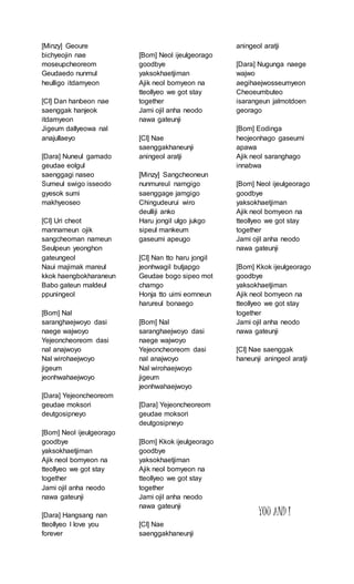 [Minzy] Geoure
bichyeojin nae
moseupcheoreom
Geudaedo nunmul
heulligo itdamyeon
[Cl] Dan hanbeon nae
saenggak hanjeok
itdamyeon
Jigeum dallyeowa nal
anajullaeyo
[Dara] Nuneul gamado
geudae eolgul
saenggagi naseo
Sumeul swigo isseodo
gyesok sumi
makhyeoseo
[Cl] Uri cheot
mannameun ojik
sangcheoman nameun
Seulpeun yeonghon
gateungeol
Naui majimak mareul
kkok haengbokharaneun
Babo gateun maldeul
ppuningeol
[Bom] Nal
saranghaejwoyo dasi
naege wajwoyo
Yejeoncheoreom dasi
nal anajwoyo
Nal wirohaejwoyo
jigeum
jeonhwahaejwoyo
[Dara] Yejeoncheoreom
geudae moksori
deutgosipneyo
[Bom] Neol ijeulgeorago
goodbye
yaksokhaetjiman
Ajik neol bomyeon na
tteollyeo we got stay
together
Jami ojil anha neodo
nawa gateunji
[Dara] Hangsang nan
tteollyeo I love you
forever
[Bom] Neol ijeulgeorago
goodbye
yaksokhaetjiman
Ajik neol bomyeon na
tteollyeo we got stay
together
Jami ojil anha neodo
nawa gateunji
[Cl] Nae
saenggakhaneunji
aningeol aratji
[Minzy] Sangcheoneun
nunmureul namgigo
saenggage jamgigo
Chingudeurui wiro
deulliji anko
Haru jongil ulgo jukgo
sipeul mankeum
gaseumi apeugo
[Cl] Nan tto haru jongil
jeonhwagil butjapgo
Geudae bogo sipeo mot
chamgo
Honja tto uimi eomneun
harureul bonaego
[Bom] Nal
saranghaejwoyo dasi
naege wajwoyo
Yejeoncheoreom dasi
nal anajwoyo
Nal wirohaejwoyo
jigeum
jeonhwahaejwoyo
[Dara] Yejeoncheoreom
geudae moksori
deutgosipneyo
[Bom] Kkok ijeulgeorago
goodbye
yaksokhaetjiman
Ajik neol bomyeon na
tteollyeo we got stay
together
Jami ojil anha neodo
nawa gateunji
[Cl] Nae
saenggakhaneunji
aningeol aratji
[Dara] Nugunga naege
wajwo
aegihaejwosseumyeon
Cheoeumbuteo
isarangeun jalmotdoen
georago
[Bom] Eodinga
heojeonhago gaseumi
apawa
Ajik neol saranghago
innabwa
[Bom] Neol ijeulgeorago
goodbye
yaksokhaetjiman
Ajik neol bomyeon na
tteollyeo we got stay
together
Jami ojil anha neodo
nawa gateunji
[Bom] Kkok ijeulgeorago
goodbye
yaksokhaetjiman
Ajik neol bomyeon na
tteollyeo we got stay
together
Jami ojil anha neodo
nawa gateunji
[Cl] Nae saenggak
haneunji aningeol aratji
YOU AND I
 