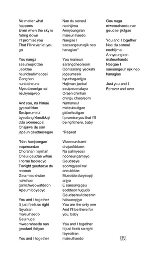 No matter what
happens
Even when the sky is
falling down
I'll promise you
That I'll never let you
go
You naega
sseureojilddae
Jeoldae
heundeullimeopsi
Ganghan
nunbicheuro
Myeotbeonigo nal
ileukyeojweo
And you, na himae
gyeoulddae
Seulpeumeul
byeolang kkeutkkaji
ddo akkimeopsi
Chajawa du son
japeun geudaeyegae
*Nan haejoongae
eopneundae
Chorahan najiman
Oneul geudae wihae
I norae booleoyo
Tonight geudaeye du
noonae
Geu miso dwiae
nalwihae
gamchweowatdeon
Apeumiboyeoyo
You and I together
It just feels so right
Ibyuliran
maleulhaedo
Geu nuga
mweorahaedo nan
geudael jikilgae
You and I together
Nae du soneul
nochijima
Annyoungiran
maleun haedo
Naegae I
saesangeun ojik neo
hanagiae*
You maneun
sarangcheoreom
Oori sarang yeokshi
jogeumssik
byunhagaetjyo
Hajiman jaebal
seulpeo malayo
Oraen chinhan
chingu cheoreom
Namaneul
mideulsuitgae
gidaelsuitgae
I promise you that I'll
be right here, baby
*Repeat
Waeroun bami
chajaolddaen
Na salmyeosi
nooneul gamayo
Geudaeye
soomgyeoli nal
aneulddae
Mueotdo duryeopji
anjyo
E saesang geu
eoddeonnugudo
Geudaereul daeshin
halsueopjyo
You are the only one
And I'll be there for
you, baby
You and I together
It just feels so right
Ibyeoliran
maleulhaedo
Geu nuga
mweorahaedo nan
geudael jikilgae
You and I together
Nae du soneul
nochijima
Annyoungiran
maleunhaedo
Naegae I
saesangeun ojik neo
hanagiae
Just you and I
Forever and ever
KISS
 