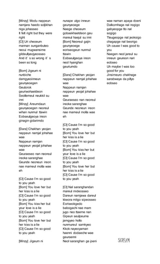 [Minzy] Modu nappeun
namjara haedo soljikhan
niga johasseo
It felt right but they were
right
[Cl] Uri cheoeum
mannan sunganbuteo
neoui mugwansime
gildeullyeojyeosseo
And it’ s so wrong it’ s
been so long
[Bom] Jigeum ni
nunbiche
damgyeoinneun
geunyeoegen
Geutorok
geuriwohaetdeon
Seollemeul neukkil su
inni
[Minzy] Areumdaun
geunyeoegen neoreul
wihan nunmul ttawin
Eobseulgeoya ireon
ginagin gidarimdo
[Dara] Chakhan yeojan
nappeun namjal johahae
wae
Nappeun namjan
nappeun yeojal johahae
wae
Geuraeseo nan neoreul
ireoke saranghae
Geunde neoneun ireon
nae mameul molla wae
eh
[Cl] Cause I’m so good
to you yeah
[Bom] You love her but
her kiss is a lie
[Cl] Cause I’m so good
to you yeah
[Bom] You kiss her but
your love is a lie
[Cl] Cause I’m so good
to you yeah
[Bom] You love her but
her kiss is a lie
[Cl] Cause I’m so good
to you yeah
[Minzy] Jigeum ni
nunape utgo inneun
geunyeoege
Naege cheoeum
gobaekhaetdeon geu
mareul haejul su inni
[Bom] Neoreul gajin
geunyeoege
eoriseogeun nunmul
ttawin
Eobseulgeoya ireon
neol hyanghan
geuriumdo
[Dara] Chakhan yeojan
nappeun namjal johahae
wae
Nappeun namjan
nappeun yeojal johahae
wae
Geuraeseo nan neoreul
ireoke saranghae
Geunde neoneun ireon
nae mameul molla wae
eh
[Cl] Cause I’m so good
to you yeah
[Bom] You love her but
her kiss is a lie
[Cl] Cause I’m so good
to you yeah
[Bom] You kiss her but
your love is a lie
[Cl] Cause I’m so good
to you yeah
[Bom] You love her but
her kiss is a lie
[Cl] Cause I’m so good
to you yeah
[Cl] Nal saranghandan
mareul mideosseo
Dareun namjawa dareul
kkeora mitgo sipeosseo
Eoriseokgedo
babogachi nae mam
jugo neo ttaeme nan
Gipeun seulpeume
jamgyeo hollo
nunmureul samkyeo
Kkok nayeoyaman
haenni dodaeche wae
geuraenni
Neol saranghan ge joeni
wae naman apaya doeni
Dalkomhage nal nogigo
gabyeopge tto nal
sogigo
Tteugeopge nal jeoksigo
chagapge nal beorigo
Uh cause I was good to
you
Naegen neol jareul su
inneun geureon nari
eobseo
Uh maybe I was too
good for you
Jinsimeuro chakhage
sarabwaya da pillyo
eobseo
SCREAM
 