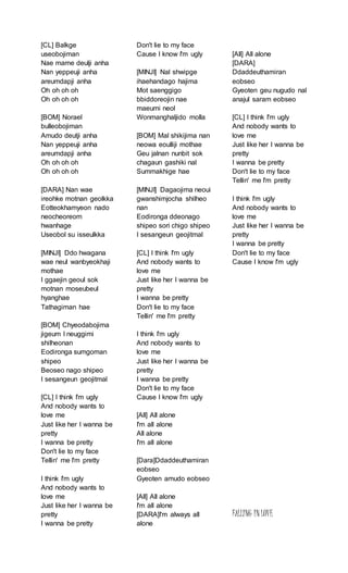 [CL] Balkge
useobojiman
Nae mame deulji anha
Nan yeppeuji anha
areumdapji anha
Oh oh oh oh
Oh oh oh oh
[BOM] Norael
bulleobojiman
Amudo deutji anha
Nan yeppeuji anha
areumdapji anha
Oh oh oh oh
Oh oh oh oh
[DARA] Nan wae
ireohke motnan geolkka
Eotteokhamyeon nado
neocheoreom
hwanhage
Useobol su isseulkka
[MINJI] Ddo hwagana
wae neul wanbyeokhaji
mothae
I ggaejin geoul sok
motnan moseubeul
hyanghae
Tathagiman hae
[BOM] Chyeodabojima
jigeum I neuggimi
shilheonan
Eodironga sumgoman
shipeo
Beoseo nago shipeo
I sesangeun geojitmal
[CL] I think I'm ugly
And nobody wants to
love me
Just like her I wanna be
pretty
I wanna be pretty
Don't lie to my face
Tellin' me I'm pretty
I think I'm ugly
And nobody wants to
love me
Just like her I wanna be
pretty
I wanna be pretty
Don't lie to my face
Cause I know I'm ugly
[MINJI] Nal shwipge
ihaehandago hajima
Mot saenggigo
bbiddoreojin nae
maeumi neol
Wonmanghaljido molla
[BOM] Mal shikijima nan
neowa eoulliji mothae
Geu jalnan nunbit sok
chagaun gashiki nal
Summakhige hae
[MINJI] Dagaojima neoui
gwanshimjocha shilheo
nan
Eodironga ddeonago
shipeo sori chigo shipeo
I sesangeun geojitmal
[CL] I think I'm ugly
And nobody wants to
love me
Just like her I wanna be
pretty
I wanna be pretty
Don't lie to my face
Tellin' me I'm pretty
I think I'm ugly
And nobody wants to
love me
Just like her I wanna be
pretty
I wanna be pretty
Don't lie to my face
Cause I know I'm ugly
[All] All alone
I'm all alone
All alone
I'm all alone
[Dara]Ddaddeuthamiran
eobseo
Gyeoten amudo eobseo
[All] All alone
I'm all alone
[DARA]I'm always all
alone
[All] All alone
[DARA]
Ddaddeuthamiran
eobseo
Gyeoten geu nugudo nal
anajul saram eobseo
[CL] I think I'm ugly
And nobody wants to
love me
Just like her I wanna be
pretty
I wanna be pretty
Don't lie to my face
Tellin' me I'm pretty
I think I'm ugly
And nobody wants to
love me
Just like her I wanna be
pretty
I wanna be pretty
Don't lie to my face
Cause I know I'm ugly
FALLING INLOVE
 