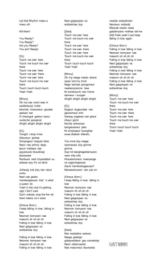 Let that Rhythm make a
mess uh!
Kill them!
You Ready?
You Ready?
Are you Ready?
You ain't Ready!
[CL]
Touch me over here
Touch me touch me over
there
Touch me over here
Touch me over there
Touch me over here
Touch me touch me over
there
Touch touch touch touch
Yeah Yeah
[Minzy]
Oh my nae mami wae iri
seolleneunji molla
Ireumdo moreuneun geudae
apeseo nan
O cheonguk gateun neoui
nunbiche jeongmal
Alright alright alright alright
[CL]
Tonight I drop it low
Gibuneun jjaritae
Simjangeun teojyeo blow
Neon nae johnny depp
Ipsuri mallawa nae
ppyeossok kkeutkkaji
jeoryeowa
Nunbusin neol chyeodabol su
eobseo boy I'm so blind
Jinheulg sok jinju nan neoui
sinbu
Neol nae geollo
mandeulgesseo that’ 's what
a queen do
Yeah in the club it’s getting
ugly I don’t care
Can’t nobody stop the fire let
them haters sit n stare
[Chorus Bom:]
I keep falling in love, falling in
love
Neoman bomyeon nae
maeumi oh oh oh oh
Falling in love falling in love
Neol gatgosipeo na
eotteokhae boy
Falling in love falling in love
Neoman bomyeon nae
maeumi oh oh oh oh
Falling in love falling in love
Neol gatgosipeo na
eotteokhae boy
[Dara]
Touch me over here
Touch me touch me over
there
Touch me over here
Touch me over there
Touch me over here
Touch me touch me over
there
Touch touch touch touch
Yeah Yeah
[Minzy]
Oh my naega iraedo doena
sipeo lost my mind
Nege banhae jeongsineul
nwabeoryeonna bwa
Ni sonkkeuchi nae mome
danneun i sungan
Alright alright alright alright
[CL]
Dugeun dugeundae nan
jajonsimeul irchi
Sarang sogeseo nan gireul
irheun gilchi
Nochiji ankesseo
bangasoereul jaba
Ni simjangeul hyanghae
sswa (blakah blakah)
You mine boy naege
neomeowa boy gimme
gimme
Guji mil danghagetdamyeon
neon silly silly
Kkeuteomneun maeryeoge
na sagochigesseo
Gachi hamkkehagesseo?
Neowaramyeon nan yes sir
[Chorus Bom:]
I keep falling in love, falling in
love
Neoman bomyeon nae
maeumi oh oh oh oh
Falling in love falling in love
Neol gatgosipeo na
eotteokhae boy
Falling in love falling in love
Neoman bomyeon nae
maeumi oh oh oh oh
Falling in love falling in love
Neol gatgosipeo na
eotteokhae boy
[Dara]
Nan neobakke eobseo
Naega gidarigo
gidaryeotdeon geu somebody
Neon rollercoaster
Nae maeumeul deureotda
nwatda eotteokhani
Neoneun eotteolji
Manyak neodo nawa
gatdamyeon malhae tell me
[All] Yeah yeah I just keep
falling in love again
[Chorus Bom:]
Falling in love falling in love
Neoman bomyeon nae
maeumi oh oh oh oh
Falling in love falling in love
Neol gatgosipeo na
eotteokhae boy
Falling in love falling in love
Neoman bomyeon nae
maeumi oh oh oh oh
Falling in love falling in love
Neol gatgosipeo na
eotteokhae boy
[Minzy]
Touch me over here
Touch me touch me over
there
Touch me over here
Touch me over there
Touch me over here
Touch me touch me over
there
Touch touch touch touch
Yeah Yeah
CAN’T NOBODY
 