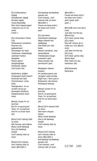 [CL] Kalmankeum
kagetji
Oneulbamdo kilgetji
Bunwigi tagetji
Jol jol ddaraolteji
Nan cham bappeungeol
I welcome you to my
world
2-N-E-1
[CL] Areumdaun Seoul
City
Sikkeureoun eumaksori
Kkaman nun
galsaekmeori
Ddarahagin too slow
Taedoneun hwaksilhage
Jasinkam haneul
hyanghae
Ppeon ppeon
dangdanghage
Wanhanda haedo
Can't touch this
Nunbicheun jjiritjjirit
Simjangeul beat it beat it
Kotnorae ladi dadi
Chumchuneun body
body
Heungbuneun no no
Ja here we go go
Sesangeul keokkuro
Dwijipeonoheul show
show
[Minzy] Cause I'm so
bad bad
But I'm so good good
Yeah, I'm so bad bad
And I'm so hood hood
(x2)
[Bom] Can't nobody hold
us down
Nal meomju ryeo hajima
Modu michil ttaekkaji
Da ji chil ttaekkaji
tonight
Can't nobody hold us
down
[Dara] Can't nobody,
can't nobody hold us
down ([Bom]Oh~)
Kal ttaekkaji kal ttaekkaji
gasseo nan
Can't nobody, can't
nobody hold us down
([Bom]Oh~)
Cause we keep rockin, '
we keep rock rockin',
yeah
[CL] Api kkam
kkamhaedo dalryeoga
Nega makado nan
ddulhgoga
Deo faster jom deo
faster
Nuneul kamabwa, nopi
naraeulrabwa
Cheoleopseo keuge
maeryeoin geol
Geop eopseo nae
jeormeumin geol
Mangkajim ddawin
eopseo
Imi peolssa game over
Jeongsin eopsi michija
Right now, I don't give a-
Bolryumeul deo kiwora
Sesangeul kkaeuja
[Minzy] Cause I'm so
bad bad
But I'm so good good
Yeah, I'm so bad bad
And I'm so hood hood
(x2)
[Bom] Can't nobody hold
us down
Nal meom churyeo
hajima
Modu michil ttaekkaji
Deo ji chil ttaekkaji
tonight
Can't nobody hold us
down
[Dara] Can't nobody,
can't nobody hold us
down ([Bom]Oh~)
Kal ttaekkaji kal ttaekkaji
gasseo nan
Can't nobody, can't
nobody hold us down
([Bom]Oh~)
Cause we keep rockin, '
we keep rock rockin',
yeah (yeah yeah
yeah...)
[Bom/All] Let's rock ([CL]
rock)
Just take it to the top
([Bom] top)
Ain't never gonna stop
([CL] stop)
Now all I wanna do is
make you rock ([Bom]
rock)
Just take it to the top
([CL] top)
Ain't never gonna stop
(Bom] stop)
Now make em say
nananana (x2)
[All] Nananana
Nananana
CLAP YOUR HANDS
 