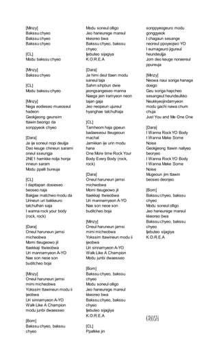 [Minzy]
Bakssu chyeo
Bakssu chyeo
Bakssu chyeo
[CL]
Modu bakssu chyeo
[Minzy]
Bakssu chyeo
[CL]
Modu bakssu chyeo
[Minzy]
Nega eodieseo mueoseul
hadeon
Geokjjeong geunsim
ttawin beorigo da
sonppyeok chyeo
[Dara]
Ja ije soneul nopi deuljja
Deo keuge chineun sarami
oneul sseungja
2NE1 hamkke nolja honja
inneun saram
Modu ppalli bureuja
[CL]
I dapttapan dosieseo
beoseo naja
Bakjjae matchwo modu da
Urineun uri bakkeuro
talchulhan saja
I wanna rock your body
(rock, rock)
[Dara]
Oneul haruneun jamsi
micheobwa
Momi tteugeowo jil
ttaekkaji ttwieobwa
Uri mannamyeon A-YO
Nae son neoe son
buditcheo boja
[Minzy]
Oneul haruneun jamsi
mimi micheobwa
Yokssim ttawineun modu ii
ijeobwa
Uri sinnamyeon A-YO
Walk Like A Champion
modu junbi dwaesseo
[Bom]
Bakssu chyeo, bakssu
chyeo
Modu soneul olligo
Jeo haneurege mareul
kkeoreo bwa
Bakssu chyeo, bakssu
chyeo
Ijebuteo sijagiya
K.O.R.E.A
[Dara]
Ja himi deul ttaen modu
saneul taja
Sahm sihpbun dwie
jeongsangeseo manna
Naega jein iramyeon neon
tajan gaja
Jeo neopeun ujureul
hyanghae talchulhaja
[CL]
Tamheom haja gipeun
badaeseoui tteugeoun
machal
Jamkkan ije urin modu
hana
One More time Rock Your
Body Every Body (rock,
rock)
[Dara]
Oneul haruneun jamsi
micheobwa
Momi tteugeowo jil
ttaekkaji ttwieobwa
Uri mannamyeon A-YO
Nae son neoe son
buditcheo boja
[Minzy]
Oneul haruneun jamsi
mimi micheobwa
Yokssim ttawineun modu ii
ijeobwa
Uri sinnamyeon A-YO
Walk Like A Champion
Modu junbi dwaesseo
[Bom]
Bakssu chyeo, bakssu
chyeo
Modu soneul olligo
Jeo haneurege mareul
kkeoreo bwa
Bakssu chyeo, bakssu
chyeo
Ijebuteo sijagiya
K.O.R.E.A
[CL]
Ppalkke jin
sonppyeogeuro modu
gonggyeok
I chagaun sesange
neoreul ppoyeojwo YO
I eumageuro jigureul
heundeuljja
Jom deo keuge noraereul
ppureuja
[Minzy]
Neowa naui soriga hanaga
doego
Geu soriga hapcheo
sesangeul heundeulkko
Neukkyeojindamyeon
modu gachi nawa chum
chuja
Just You and Me One One
[Dara]
I Wanna Rock YO Body
I Wanna Make Some
Noise
Geokjjeong ttawin nallyeo
beoryeo
I Wanna Rock YO Body
I Wanna Make Some
Noise
Mugeoun jim ttawin
beoseo deonjeo
[Bom]
Bakssu chyeo, bakssu
chyeo
Modu soneul olligo
Jeo haneurege mareul
kkeoreo bwa
Bakssu chyeo, bakssu
chyeo
Ijebuteo sijagiya
K.O.R.E.A
CRUSH
 