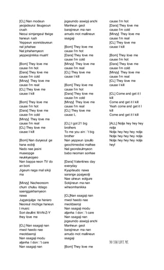 [CL] Nan modeun
yeojadeurui tteugeoun
crush
Neoui simjangeul ttwige
haneun rush
Yeppeun eonnideureun
nal johahae
Nal johahamyeon
yeppeojinikka muah!
[Bom] They love me
cause I’m hot
[Dara] They love me
cause I’m cold
[Minzy] They love me
cause I’m real
[CL] They love me
cause I kill
[Bom] They love me
cause I’m hot
[Dara] They love me
cause I’m cold
[Minzy] They love me
cause I’m real
[CL] They love me
cause I kill
[Bom] Nan duryeoul ge
hana eobtji
Nado nae jasini
museopge
neukkyeojyeo
Nan bappa neon TV do
an boni
Jigeum naga mal sikiji
ma
[Minzy] Nacheoreom
chum chulsu itdago
saenggakhamyeon
nawa
Jugyeojulge na hanaro
Neoreul michige haneun
I music
Sori deullini M-I-N-Z-Y
they love me
[CL] Nan ssagaji nan
mwol haedo nae
meotdaeroji
Nan ssagaji modu
aljanha I don’’t care
Nan ssagaji nan
jogeumdo aswipji anchi
Manheun geol
barajineun ma nan
amudo mot mallineun
ssagaji
[Bom] They love me
cause I’m hot
[Dara] They love me
cause I’m cold
[Minzy] They love me
cause I’m real
[CL] They love me
cause I kill
[Bom] They love me
cause I’m hot
[Dara] They love me
cause I’m cold
[Minzy] They love me
cause I’m real
[CL] They love me
cause I..
[CL] I got 21 big
brothers
To me you ain’’t big
brother
Nan yeppeun ipsullo
geochimeobsi malhae
Nal geondeulmyeon
babo neoman sonhae
[Dara] Valentines day
everyday
Kyupiteudo nawa
sarange ppajyeotji
Nae utneun eolgure
Sokjineun ma nan
wiheomhanikka
[CL]Nan ssagaji nan
mwol haedo nae
meotdaeroji
Nan ssagaji modu
aljanha I don’’t care
Nan ssagaji nan
jogeumdo aswipji anchi
Manheun geol
barajineun ma nan
amudo mot mallineun
ssagaji
[Bom] They love me
cause I’m hot
[Dara] They love me
cause I’m cold
[Minzy] They love me
cause I’m real
[CL] They love me
cause I kill
[Bom] They love me
cause I’m hot
[Dara] They love me
cause I’m cold
[Minzy] They love me
cause I’m real
[CL] They love me
cause I kill
[CL] Come and get it I
kill
Come and get it I kill
Yeah come and get it I
kill
Come and get it I kill
[ALL] Nolja hey hey hey
nolja
Nolja hey hey hey nolja
Nolja hey hey hey nolja
Nolja hey hey hey nolja
hey!
DO YOU LOVE ME
 